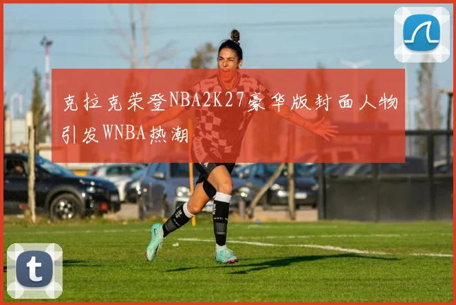 克拉克荣登NBA2K27豪华版封面人物引发WNBA热潮